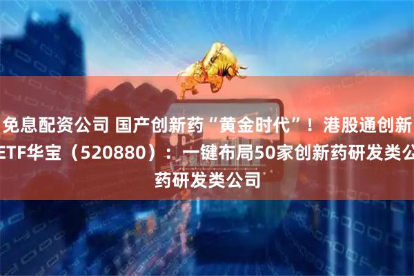 免息配资公司 国产创新药“黄金时代”！港股通创新药ETF华宝（520880）：一键布局50家创新药研发类公司