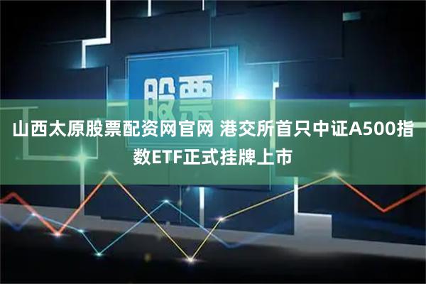 山西太原股票配资网官网 港交所首只中证A500指数ETF正式挂牌上市