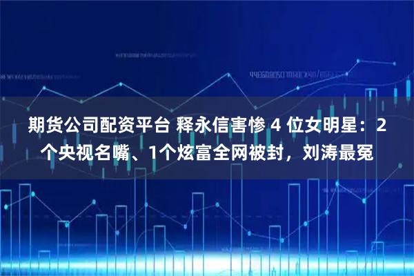 期货公司配资平台 释永信害惨 4 位女明星：2个央视名嘴、1个炫富全网被封，刘涛最冤