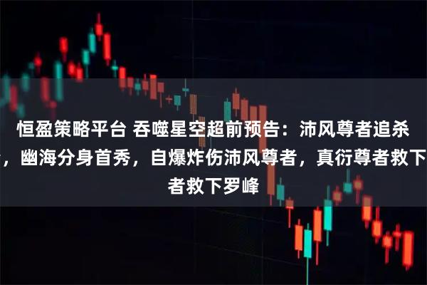 恒盈策略平台 吞噬星空超前预告：沛风尊者追杀罗峰，幽海分身首秀，自爆炸伤沛风尊者，真衍尊者救下罗峰